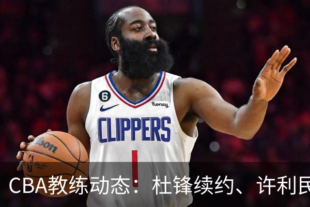 CBA教练动态：杜锋续约、许利民退出、杨鸣受限、李春江传言不实